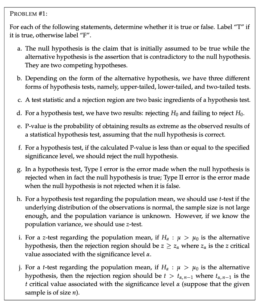 PROBLEM #1:

For each of the following statements, determine whether it is true or false. Label "T" if it is true, otherwise label "F".

a. The null hypothesis is the claim that is initially assumed to be true while the alternative hypothesis is the assertion that is contradictory to the null hypothesis. They are two competing hypotheses.

b. Depending on the form of the alternative hypothesis, we have three different forms of hypothesis tests, namely, upper-tailed, lower-tailed, and two-tailed tests.

c. A test statistic and a rejection region are two basic ingredients of a hypothesis test.

d. For a hypothesis test, we have two results: rejecting H0 and failing to reject H0.

e. P-value is the probability of obtaining results as extreme as the observed results of a statistical hypothesis test, assuming that the null hypothesis is correct.

f. For a hypothesis test, if the calculated P-value is less than or equal to the specified significance level, we should reject the null hypothesis.

g. In a hypothesis test, Type I error is the error made when the null hypothesis is rejected when in fact the null hypothesis is true; Type II error is the error made when the null hypothesis is not rejected when it is false.

h. For a hypothesis test regarding the population mean, we should use t-test if the underlying distribution of the observations is normal, the sample size is not large enough, and the population variance is unknown. However, if we know the population variance, we should use z-test.

i. For a z-test regarding the population mean, if Ha : ? > ?0 is the alternative hypothesis, then the rejection region should be z ? z? where z? is the z critical value associated with the significance level ?.

j. For a t-test regarding the population mean, if Ha : ? > ?0 is the alternative hypothesis, then the rejection region should be t > t?,n?1 where t?,n?1 is the t critical value associated with the significance level ? (suppose that the given sample is of size n).
