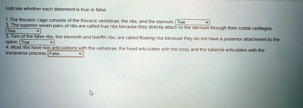 Indicate whether each statement is true or false.
1. The thoracic cage consists of the thoracic vertebrae, the ribs, and the sternum. True
2. The superior seven pairs of ribs are called true ribs because they directly attach to the sternum through their costal cartilages.
True
3. Two of the false ribs, the eleventh and twelfth ribs, are called floating ribs because they do not have a posterior attachment to the
spine. True
4. Most ribs have two articulations with the vertebrae, the head articulates with the body and the tubercle articulates with the
transverse process. False