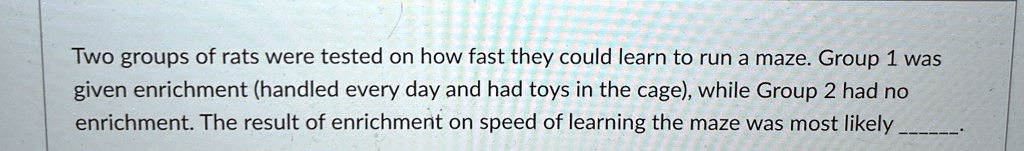 Two groups of rats were tested on how fast they could learn to run a maze. Group 1 was given enrichment (handled every day and had toys in the cage), while Group 2 had no enrichment. The result of enrichment on speed of learning the maze was most likely