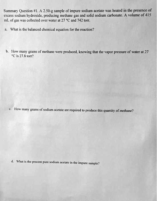 Summary Question #1. A 2.50-g sample of impure sodium acetate was heated in the presence of
excess sodium hydroxide, producing methane gas and solid sodium carbonate. A volume of 415
mL of gas was collected over water at 27 °C and 742 torr.
a. What is the balanced chemical equation for the reaction?
b. How many grams of methane were produced, knowing that the vapor pressure of water at 27
°C is 27.8 torr?
c. How many grams of sodium acetate are required to produce this quantity of methane?
d. What is the precent pure sodium acetate in the impure sample?