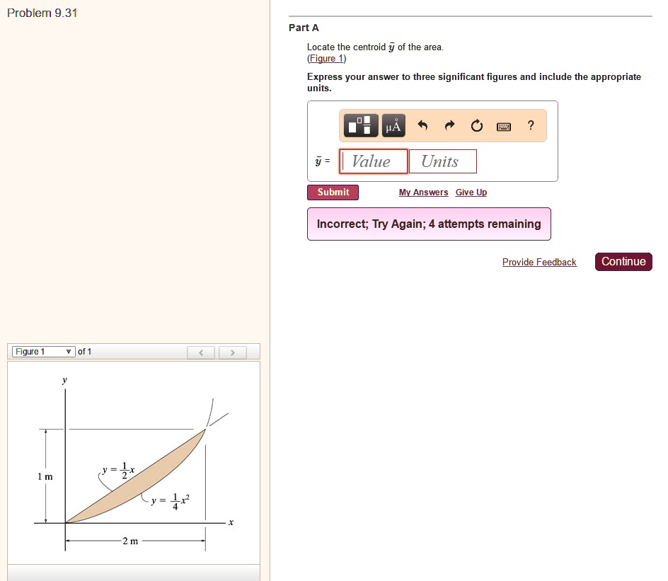 Problem 9.31
Part A
Locate the centroid y? of the area.
(Figure 1)
Express your answer to three significant figures and include the appropriate units.
y = 1/2 x
y = 1/4 x^2
1 m
2 m