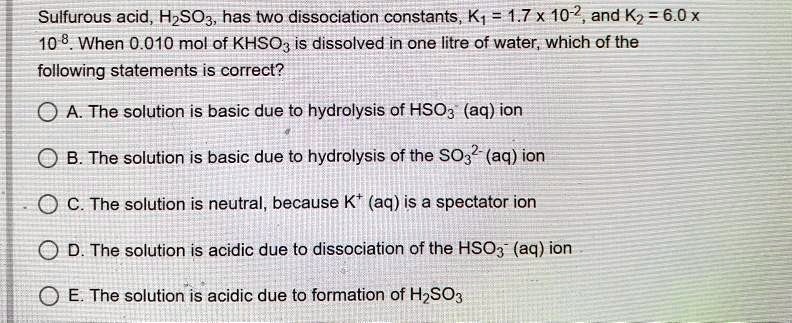 Sulfurous acid, H2SO3, has two dissociation constants, K1 = 1.7 x 10-2, and K2 = 6.0 x 10-8. When 0.010 mol of KHSO3 is dissolved in one litre of water, which of the following statements is correct?

A. The solution is basic due to hydrolysis of HSO3- (aq) ion
B. The solution is basic due to hydrolysis of the SO32- (aq) ion
C. The solution is neutral, because K+ (aq) is a spectator ion
D. The solution is acidic due to dissociation of the HSO3- (aq) ion
E. The solution is acidic due to formation of H2SO3