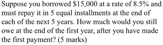Suppose you borrowed 15,000 at a rate of 8.5% and
must repay it in 5 equal installments at the end of
each of the next 5 years. How much would you still
owe at the end of the first year, after you have made
the first payment? (5 marks)