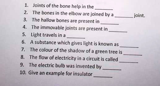 1. Joints of the bone help in the 
2. The bones in the elbow are joined by a  joint.
3. The hollow bones are present in 
4. The immovable joints are present in 
5. Light travels in a 
6. A substance which gives light is known as 
7. The colour of the shadow of a green tree is 
8. The flow of electricity in a circuit is called 
9. The electric bulb was invented by 
10. Give an example for insulator 
