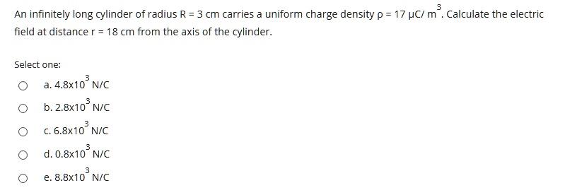 An infinitely long cylinder of radius R = 3 cm carries a uniform charge density ho = 17 muC/m^3. Calculate the electric field at distance r = 18 cm from the axis of the cylinder.
Select one:
a. 4.8x10^3 N/C
b. 2.8x10^3 N/C
c. 6.8x10^3 N/C
d. 0.8x10^3 N/C
e. 8.8x10^3 N/C