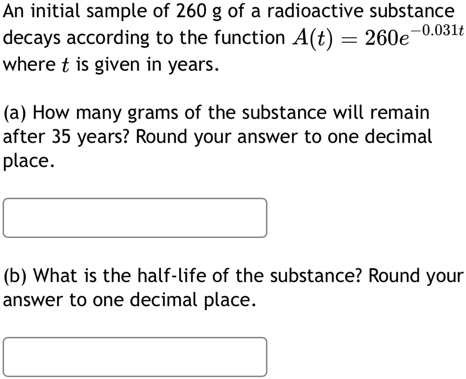 An initial sample of 260 g of a radioactive substance decays according to the function A(t) = 260e^-0.031t where t is given in years.
(a) How many grams of the substance will remain after 35 years? Round your answer to one decimal place.
(b) What is the half-life of the substance? Round your answer to one decimal place.