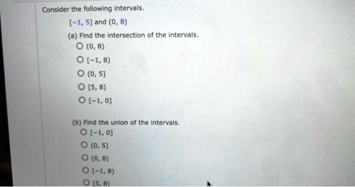 Consider the following intervals.
[-1, 5] and (0, 8)
(a) Find the intersection of the intervals.
(0, 8)
[-1, 8)
(0, 5]
[5, 8)
[-1, 0]
(b) Find the union of the intervals.
[-1, 0]
(0, 5]
(0, 8)
[-1, 8)
[5, 8)