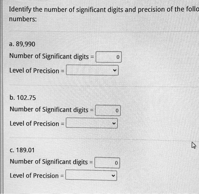 Identify the number of significant digits and precision of the follo
numbers:
a. 89,990
Number of Significant digits = 
Level of Precision = 
b. 102.75
Number of Significant digits = 
Level of Precision = 
c. 189.01
Number of Significant digits = 
Level of Precision = 