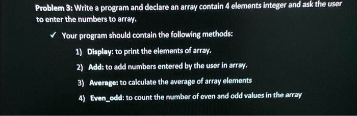 Problem 3: Write a program and declare an array contain 4 elements integer and ask the user
to enter the numbers to array.
Your program should contain the following methods:
1) Display: to print the elements of array.
2) Add: to add numbers entered by the user in array.
3) Average: to calculate the average of array elements
4) Evenodd: to count the number of even and odd values in the array