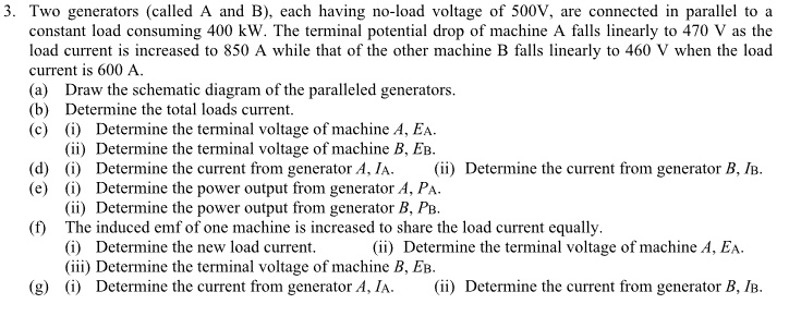 3. Two generators (called A and B), each having no-load voltage of 500V, are connected in parallel to a
constant load consuming 400 kW. The terminal potential drop of machine A falls linearly to 470 V as the
load current is increased to 850 A while that of the other machine B falls linearly to 460 V when the load
current is 600 A.
(a) Draw the schematic diagram of the paralleled generators.
(b) Determine the total loads current.
(c) (i) Determine the terminal voltage of machine A, EA.
(ii) Determine the terminal voltage of machine B, EB.
(d) (i) Determine the current from generator A, IA. (ii) Determine the current from generator B, IB.
(e) (i) Determine the power output from generator A, PA.
(ii) Determine the power output from generator B, PB.
(f) The induced emf of one machine is increased to share the load current equally.
(i) Determine the new load current. (ii) Determine the terminal voltage of machine A, EA.
(iii) Determine the terminal voltage of machine B, EB.
(g) (i) Determine the current from generator A, IA. (ii) Determine the current from generator B, IB.