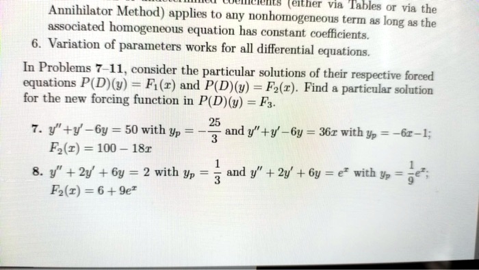 Annihilator Method) applies to any nonhomogeneous term as long as the
associated homogeneous equation has constant coefficients.
6. Variation of parameters works for all differential equations.
In Problems 7-11, consider the particular solutions of their respective forced
equations P(D)(y) = F1(x) and P(D)(y) = F2(x). Find a particular solution
for the new forcing function in P(D)(y) = F3.
7. y” + y' - 6y = 50 with yp = -(25)/(3) and y” + y' - 6y = 36x with yp = -6x - 1;
F2(x) = 100 - 18x
8. y” + 2y' + 6y = 2 with yp = (1)/(3) and y” + 2y' + 6y = e^x with yp = (1)/(9)e^x;
F2(x) = 6 + 9e^x