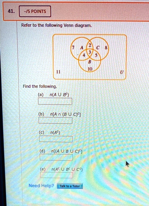 Refer to the following Venn diagram.
7 A 2 C 8
4 3 5
B 10
11 U
Find the following.
(a) n(A ? B^c)
(b) n[A ? (B ? C)^c]
(c) n(A^c)
(d) n[(A ? B ? C)^c]
(e) n(A^c ? B^c ? C^c)