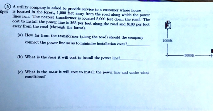 A utility company is asked to provide service to a customer whose house is located in the forest, 1,000 feet away from the road along which the power lines run. The nearest transformer is located 5,000 feet down the road. The cost to install the power line is 65 per foot along the road and100 per foot away from the road (through the forest).
(a) How far from the transformer (along the road) should the company connect the power line so as to minimize installation costs?
(b) What is the least it will cost to install the power line?
(c) What is the most it will cost to install the power line and under what conditions?