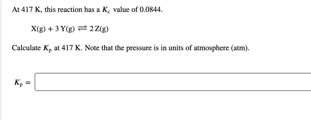 At 417 K, this reaction has a Kc value of 0.0844.

X(g) + 3 Y(g) ? 2 Z(g)

Calculate Kp at 417 K. Note that the pressure is in units of atmosphere (atm).

Kp =