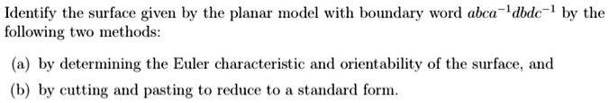 Identify the surface given by the planar model with boundary word abca-1dbdc-1 by the
following two methods:

(a) by determining the Euler characteristic and orientability of the surface, and
(b) by cutting and pasting to reduce to a standard form.