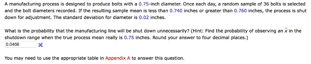 A manufacturing process is designed to produce bolts with a 0.75-inch diameter. Once each day, a random sample of 36 bolts is selected and the bolt diameters recorded. If the resulting sample mean is less than 0.740 inches or greater than 0.760 inches, the process is shut down for adjustment. The standard deviation for diameter is 0.02 inches.

What is the probability that the manufacturing line will be shut down unnecessarily? (Hint: Find the probability of observing an x? in the shutdown range when the true process mean really is 0.75 inches. Round your answer to four decimal places.)

You may need to use the appropriate table in Appendix A to answer this question.
