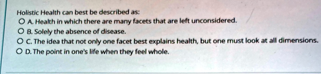Holistic Health can best be described as:
O A. Health in which there are many facets that are left unconsidered.
O B. Solely the absence of disease.
O C. The idea that not only one facet best explains health, but one must look at all dimensions.
O D. The point in one's life when they feel whole.