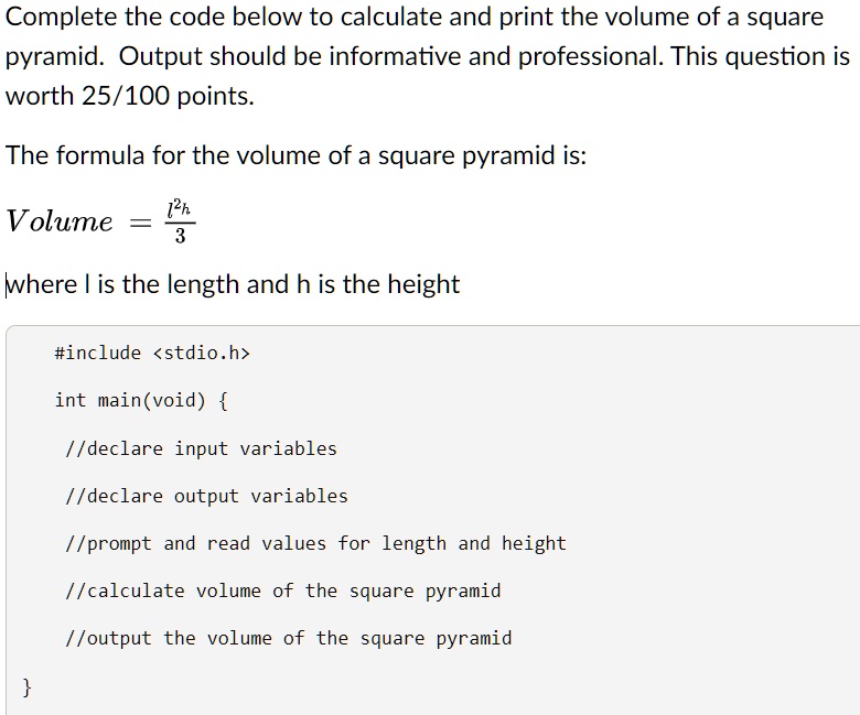 Complete the code below to calculate and print the volume of a square pyramid. Output should be informative and professional. This question is worth 25/100 points.
The formula for the volume of a square pyramid is:
Volume = (l^2h)/(3)
where l is the length and h is the height
#include <stdio.h>
int main(void) 
//declare input variables
//declare output variables
//prompt and read values for length and height
//calculate volume of the square pyramid
//output the volume of the square pyramid
