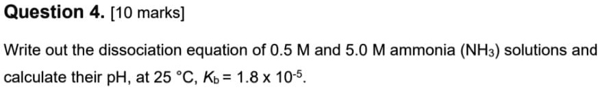 Question 4. [10 marks]

Write out the dissociation equation of 0.5 M and 5.0 M ammonia (NH3) solutions and
calculate their pH, at 25 °C, Kb = 1.8 x 10-5.