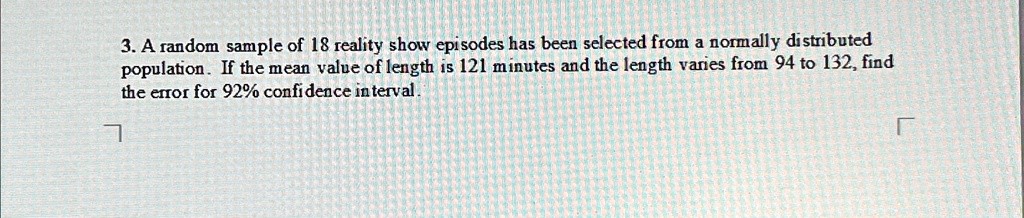 3. A random sample of 18 reality show episodes has been selected from a normally distributed population. If the mean value of length is 121 minutes and the length varies from 94 to 132, find the error for 92% confidence interval.