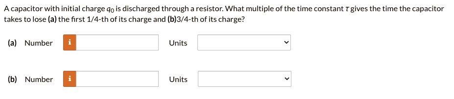 A capacitor with initial charge q0 is discharged through a resistor. What multiple of the time constant ? gives the time the capacitor takes to lose (a) the first 1/4-th of its charge and (b) 3/4-th of its charge?
(a) Number Units
(b) Number Units