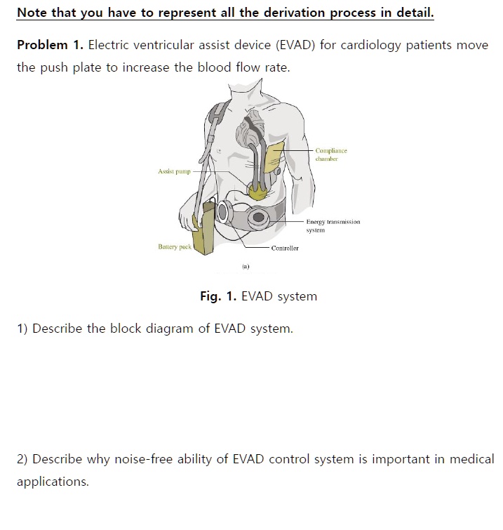 Note that you have to represent all the derivation process in detail.
Problem 1. Electric ventricular assist device (EVAD) for cardiology patients move the push plate to increase the blood flow rate.
Compliance chamber
Assist pump
Energy transmission system
Battery pack
Controller
(a)
Fig. 1. EVAD system
1) Describe the block diagram of EVAD system.
2) Describe why noise-free ability of EVAD control system is important in medical applications.