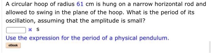 A circular hoop of radius 61 cm is hung on a narrow horizontal rod and allowed to swing in the plane of the hoop. What is the period of its oscillation, assuming that the amplitude is small?
s
Use the expression for the period of a physical pendulum.