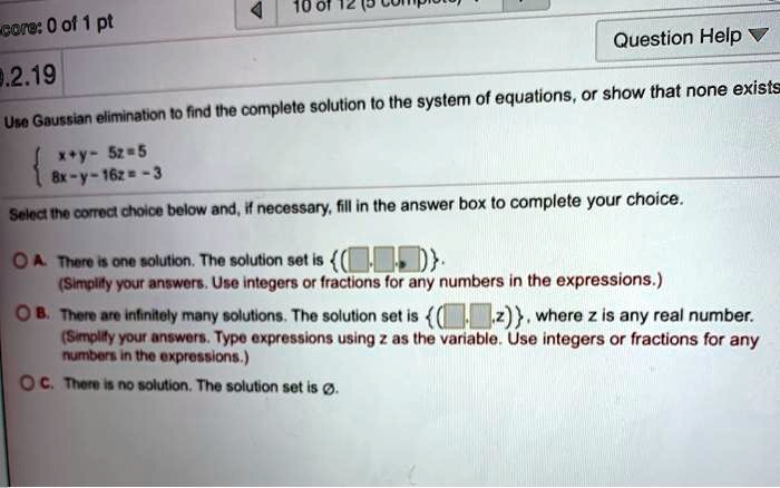 Use Gaussian elimination to find the complete solution to the system of equations, or show that none exists
egincases x+y-5z=5  8x-y-16z=-3 endcases
Select the correct choice below and, if necessary, fill in the answer box to complete your choice.
A. There is one solution. The solution set is  (oxedqquad,oxedqquad,oxedqquad) .
(Simplify your answers. Use integers or fractions for any numbers in the expressions.)
B. There are infinitely many solutions. The solution set is  (oxedqquad,oxedqquad,z) , where z is any real number.
(Simplify your answers. Type expressions using z as the variable. Use integers or fractions for any
numbers in the expressions.)
C. There is no solution. The solution set is emptyset.