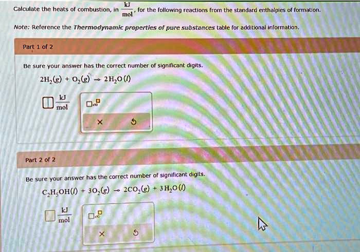 Calculate the heats of combustion, in frackJmol, for the following reactions from the standard enthalpies of formation.
Note: Reference the Thermodynamic properties of pure substances table for additional information.
Part 1 of 2
Be sure your answer has the correct number of significant digits.
2H2(g) + O2(g) ightarrow 2H2O(l)
Part 2 of 2
Be sure your answer has the correct number of significant digits.
C2H5OH(l) + 3O2(g) ightarrow 2CO2(g) + 3H2O(l)