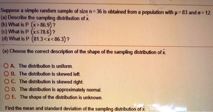 Suppose a simple random sample of size n = 36 is obtained from a population with ? = 83 and ? = 12.
(a) Describe the sampling distribution of x?.
(b) What is P (x? > 86.9) ?
(c) What is P (x? ? 78.6) ?
(d) What is P (81.3 < x? < 86.3) ?
(a) Choose the correct description of the shape of the sampling distribution of x?.
A. The distribution is uniform.
B. The distribution is skewed left.
C. The distribution is skewed right.
D. The distribution is approximately normal.
E. The shape of the distribution is unknown.
Find the mean and standard deviation of the sampling distribution of x?.