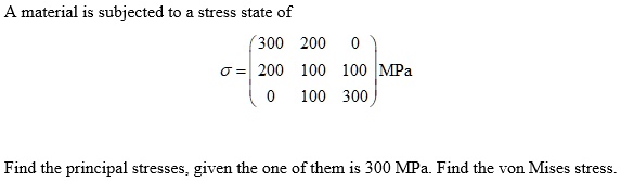 A material is subjected to a stress state of
sigma = eginpmatrix 300     200     0  200     100     100  0     100     300 endpmatrix MPa
Find the principal stresses, given the one of them is 300 MPa. Find the von Mises stress.