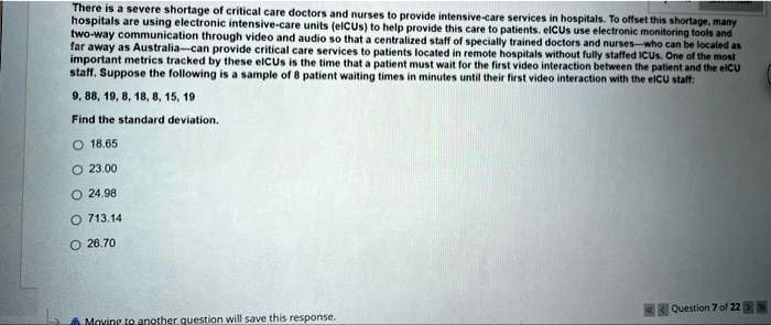 There is a severe shortage of critical care doctors and nurses to provide intensive-care services in hospitals. To offset this shortage, many hospitals are using electronic intensive-care units (eICUs) to help provide this care to patients. eICUs use electronic monitoring tools and two-way communication through video and audio so that a centralized staff of specially trained doctors and nurses—who can be located as far away as Australia—can provide critical care services to patients located in remote hospitals without fully staffed ICUs. One of the most important metrics tracked by these eICUs is the time that a patient must wait for the first video interaction between the patient and the eICU staff. Suppose the following is a sample of 8 patient waiting times in minutes until their first video interaction with the eICU staff:
9, 88, 19, 8, 18, 8, 15, 19
Find the standard deviation.
18.65
23.00
24.98
713.14
26.70