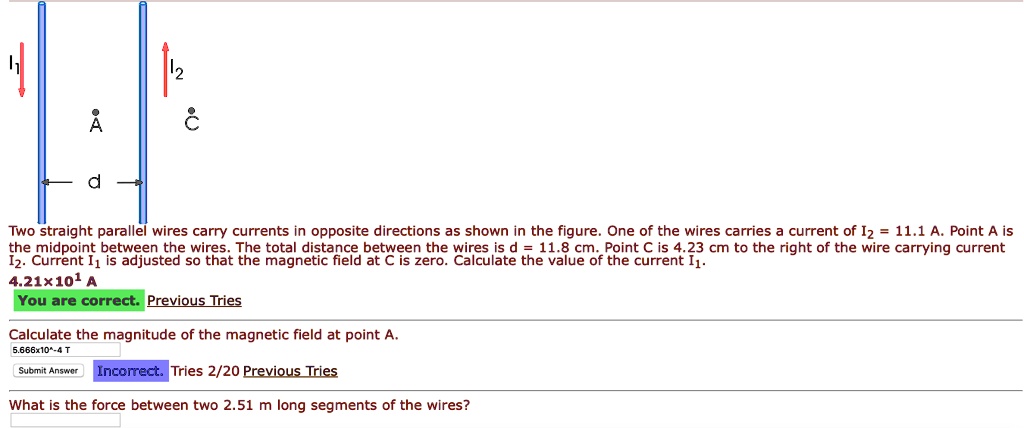 Two straight parallel wires carry currents in opposite directions as shown in the figure. One of the wires carries a current of I2 = 11.1 A. Point A is the midpoint between the wires. The total distance between the wires is d = 11.8 cm. Point C is 4.23 cm to the right of the wire carrying current I2. Current I1 is adjusted so that the magnetic field at C is zero. Calculate the value of the current I1.

Calculate the magnitude of the magnetic field at point A.

What is the force between two 2.51 m long segments of the wires?