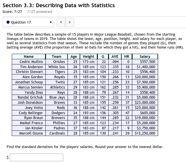 Section 3.3: Describing Data with Statistics
Score: 7/27 7/27 answered
Question 17
The table below describes a sample of 15 players in Major League Baseball, chosen from the starting lineups of teams in 2019. The table shows the team, age, position, height, and salary for each player, as well as several statistics from that season. These include the number of games they played (G), their batting average (AVE) (the proportion of their at-bats for which they got a hit), and their home runs (HR).

Name | Team | Age | Height | G | AVE | HR | Salary
— | — | — | — | — | — | — | —
Cedric Mullins | Orioles | 25 | 173 cm | 22 | .094 | 0 | 557,500
Tim Anderson | White Sox | 26 | 185 cm | 123 | .335 | 18 |1,400,000
Christin Stewart | Tigers | 25 | 183 cm | 104 | .233 | 10 | 556,400
Alex Gordon | Royals | 35 | 185 cm | 150 | .266 | 13 |20,000,000
Jonathan Schoop | Twins | 27 | 185 cm | 121 | .256 | 23 | 7,500,000
Marcus Semien | Athletics | 29 | 183 cm | 162 | .285 | 33 |5,900,000
Yandy Diaz | Rays | 28 | 188 cm | 79 | .267 | 14 | 558,400
Randal Grichuk | Blue Jays | 28 | 188 cm | 151 | .232 | 31 |5,000,000
Josh Donaldson | Braves | 33 | 185 cm | 155 | .259 | 37 | 23,000,000
Joey Votto | Reds | 36 | 188 cm | 142 | .261 | 15 |25,000,000
Cody Bellinger | Dodgers | 24 | 193 cm | 156 | .305 | 47 | 605,000
Ryan Braun | Brewers | 35 | 188 cm | 144 | .285 | 22 |19,000,000
Maikel Franco | Phillies | 27 | 185 cm | 123 | .234 | 17 | 5,200,000
Ian Kinsler | Padres | 37 | 183 cm | 87 | .217 | 9 |3,750,000
Marcell Ozuna | Cardinals | 28 | 185 cm | 130 | .241 | 29 | 12,250,000

Find the standard deviation for the players' salaries. Round your answer to the nearest dollar.