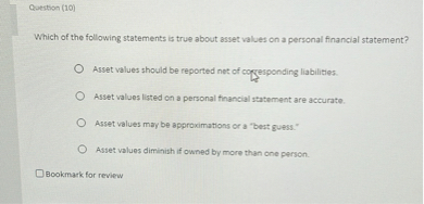 Which of the following statements is true about asset values on a personal financial statement?

Asset values should be reported net of corresponding liabilities.
Asset values listed on a personal financial statement are accurate.
Asset values may be approximations or a "best guess."
Asset values diminish if owned by more than one person.