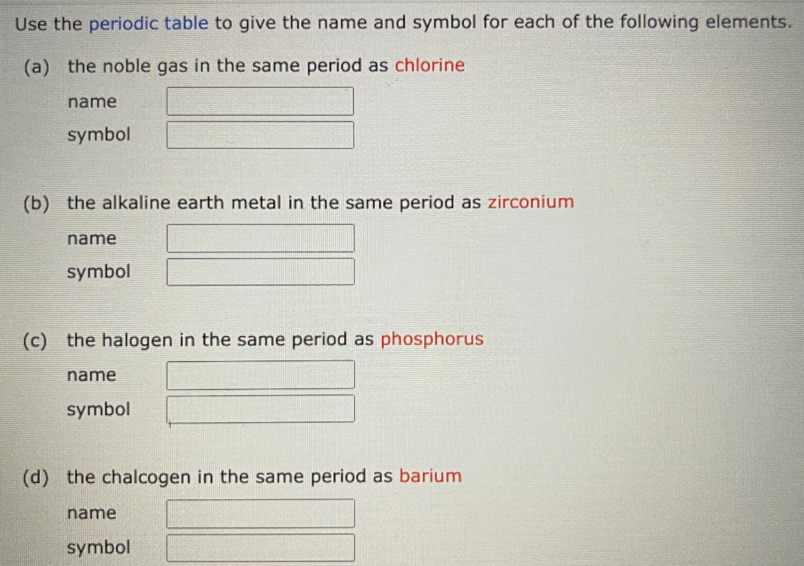 Use the periodic table to give the name and symbol for each of the following elements.
(a) the noble gas in the same period as chlorine
name
symbol
(b) the alkaline earth metal in the same period as zirconium
name
symbol
(c) the halogen in the same period as phosphorus
name
symbol
(d) the chalcogen in the same period as barium
name
symbol