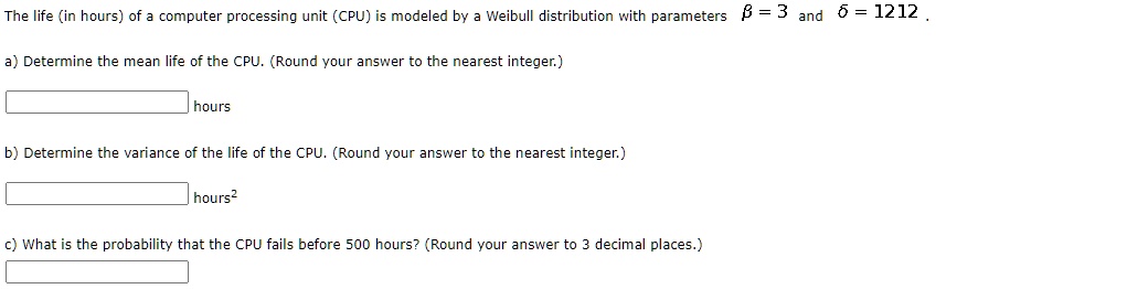 The life (in hours) of a computer processing unit (CPU) is modeled by a Weibull distribution with parameters ? = 3 and ? = 1212.
a) Determine the mean life of the CPU. (Round your answer to the nearest integer.)
hours
b) Determine the variance of the life of the CPU. (Round your answer to the nearest integer.)
hours^2
c) What is the probability that the CPU fails before 500 hours? (Round your answer to 3 decimal places.)