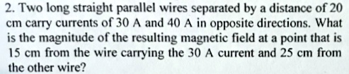 2. Two long straight parallel wires separated by a distance of 20 cm carry currents of 30 A and 40 A in opposite directions. What is the magnitude of the resulting magnetic field at a point that is 15 cm from the wire carrying the 30 A current and 25 cm from the other wire?