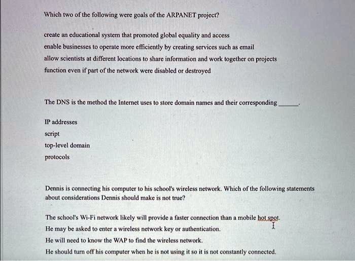 Which two of the following were goals of the ARPANET project?
create an educational system that promoted global equality and access
enable businesses to operate more efficiently by creating services such as email
allow scientists at different locations to share information and work together on projects
function even if part of the network were disabled or destroyed
The DNS is the method the Internet uses to store domain names and their corresponding
IP addresses
script
top-level domain
protocols
Dennis is connecting his computer to his school's wireless network. Which of the following statements
about considerations Dennis should make is not true?
The school's Wi-Fi network likely will provide a faster connection than a mobile hot spot.
He may be asked to enter a wireless network key or authentication.
He will need to know the WAP to find the wireless network.
He should turn off his computer when he is not using it so it is not constantly connected.