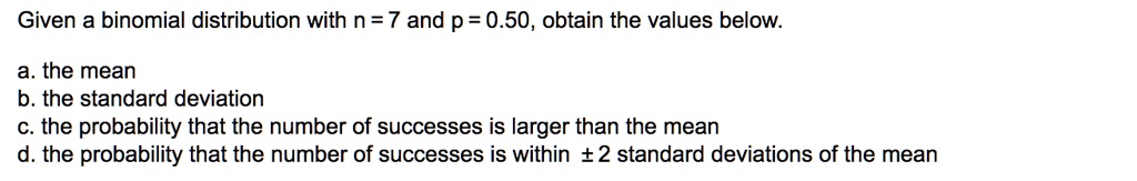 Given a binomial distribution with n = 7 and p = 0.50, obtain the values below.

a. the mean
b. the standard deviation
c. the probability that the number of successes is larger than the mean
d. the probability that the number of successes is within ± 2 standard deviations of the mean