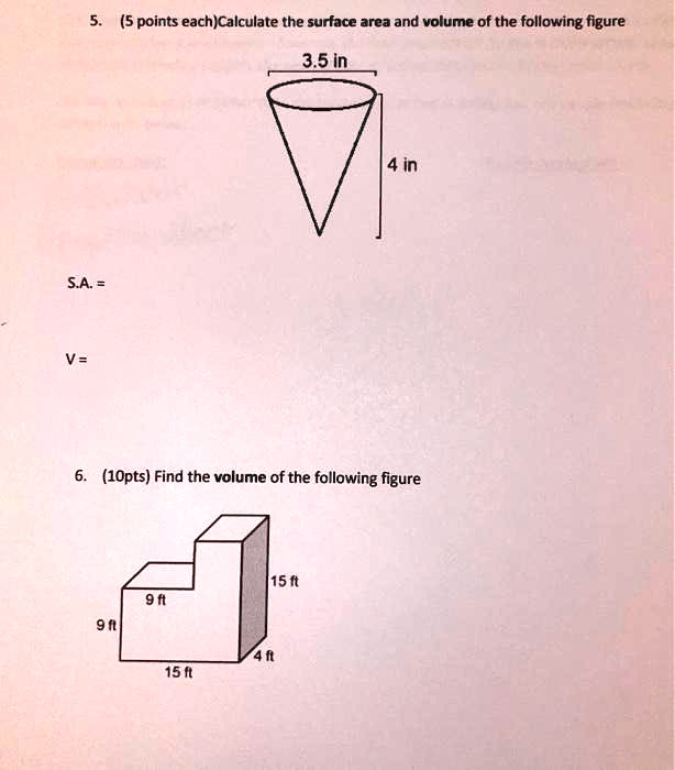 5. (5 points each)Calculate the surface area and volume of the following figure
3.5 in
4 in
S.A. =
V =
6. (10pts) Find the volume of the following figure
15 ft
9 ft
9 ft
4 ft
15 ft