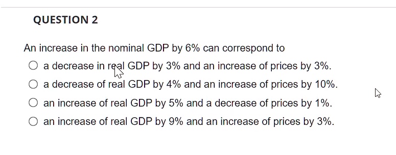 QUESTION 2
An increase in the nominal GDP by 6% can correspond to
a decrease in real GDP by 3% and an increase of prices by 3%.
a decrease of real GDP by 4% and an increase of prices by 10%.
an increase of real GDP by 5% and a decrease of prices by 1%.
an increase of real GDP by 9% and an increase of prices by 3%.