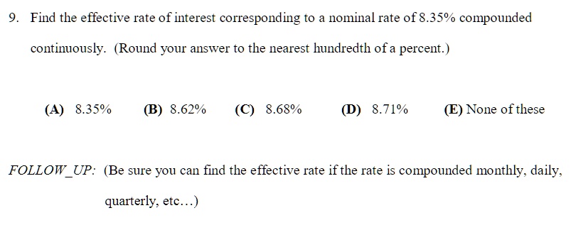 9. Find the effective rate of interest corresponding to a nominal rate of 8.35% compounded continuously. (Round your answer to the nearest hundredth of a percent.)
(A) 8.35% (B) 8.62% (C) 8.68% (D) 8.71% (E) None of these
FOLLOWUP: (Be sure you can find the effective rate if the rate is compounded monthly, daily, quarterly, etc...)