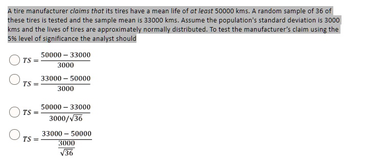 A tire manufacturer claims that its tires have a mean life of at least 50000 kms. A random sample of 36 of these tires is tested and the sample mean is 33000 kms. Assume the population's standard deviation is 3000 kms and the lives of tires are approximately normally distributed. To test the manufacturer's claim using the 5% level of significance the analyst should

TS = (50000 - 33000) / 3000
TS = (33000 - 50000) / 3000
TS = (50000 - 33000) / (3000 / ?36)
TS = (33000 - 50000) / (3000 / ?36)