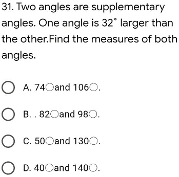 31. Two angles are supplementary angles. One angle is 32° larger than the other. Find the measures of both angles.

A. 74° and 106°.
B. 82° and 98°.
C. 50° and 130°.
D. 40° and 140°.