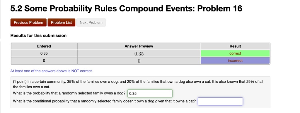 5.2 Some Probability Rules Compound Events: Problem 16
Previous Problem Problem List Next Problem
Results for this submission
Entered
0.35
0
Answer Preview
0.35
0
Result
correct
incorrect
At least one of the answers above is NOT correct.
(1 point) In a certain community, 35% of the families own a dog, and 20% of the families that own a dog also own a cat. It is also known that 29% of all
the families own a cat.
What is the probability that a randomly selected family owns a dog? 0.35
What is the conditional probability that a randomly selected family doesn't own a dog given that it owns a cat?