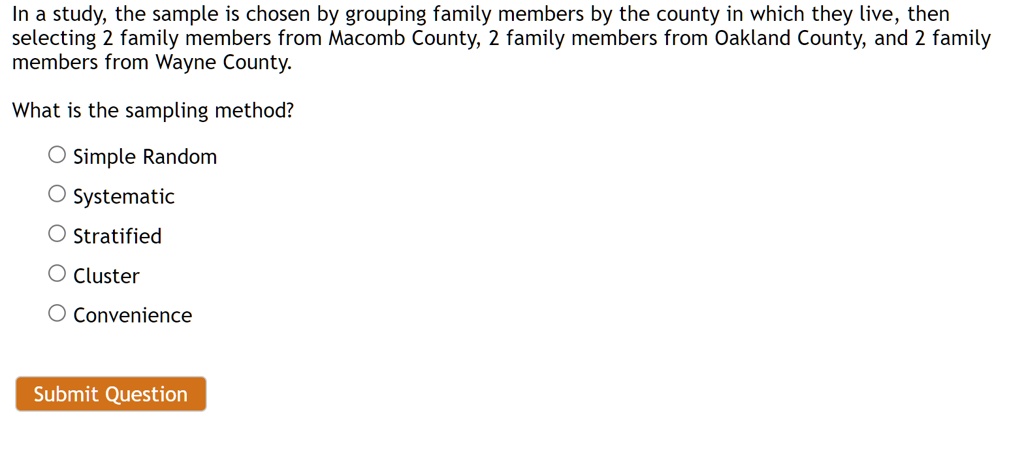 In a study, the sample is chosen by grouping family members by the county in which they live, then selecting 2 family members from Macomb County, 2 family members from Oakland County, and 2 family members from Wayne County.
What is the sampling method?
Simple Random
Systematic
Stratified
Cluster
Convenience