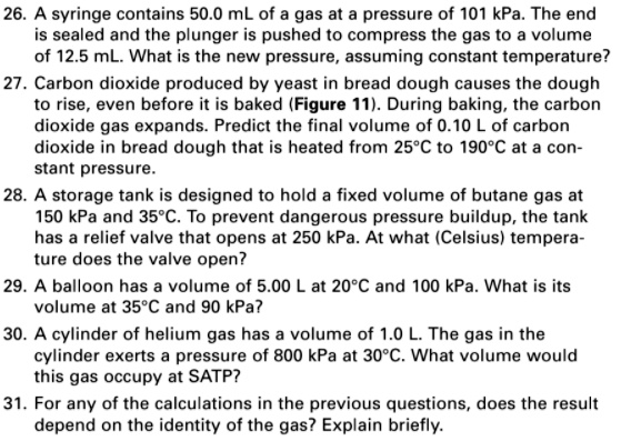 26. A syringe contains 50.0 mL of a gas at a pressure of 101 kPa. The end is sealed and the plunger is pushed to compress the gas to a volume of 12.5 mL. What is the new pressure, assuming constant temperature?
27. Carbon dioxide produced by yeast in bread dough causes the dough to rise, even before it is baked (Figure 11). During baking, the carbon dioxide gas expands. Predict the final volume of 0.10 L of carbon dioxide in bread dough that is heated from 25°C to 190°C at a constant pressure.
28. A storage tank is designed to hold a fixed volume of butane gas at 150 kPa and 35°C. To prevent dangerous pressure buildup, the tank has a relief valve that opens at 250 kPa. At what (Celsius) temperature does the valve open?
29. A balloon has a volume of 5.00 L at 20°C and 100 kPa. What is its volume at 35°C and 90 kPa?
30. A cylinder of helium gas has a volume of 1.0 L. The gas in the cylinder exerts a pressure of 800 kPa at 30°C. What volume would this gas occupy at SATP?
31. For any of the calculations in the previous questions, does the result depend on the identity of the gas? Explain briefly.