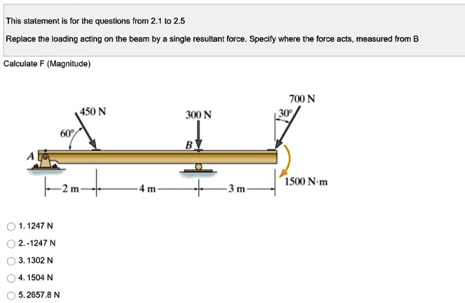 This statement is for the questions from 2.1 to 2.5
Replace the loading acting on the beam by a single resultant force. Specify where the force acts, measured from B
Calculate F (Magnitude)
450 N
300 N
700 N
60°
30°
B
A
1500 N·m
2 m
4 m
3 m
1. 1247 N
2. -1247 N
3. 1302 N
4. 1504 N
5. 2657.8 N