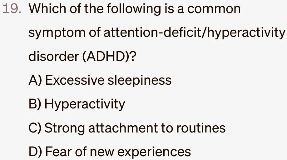 19. Which of the following is a common
symptom of attention-deficit/hyperactivity
disorder (ADHD)?
A) Excessive sleepiness
B) Hyperactivity
C) Strong attachment to routines
D) Fear of new experiences